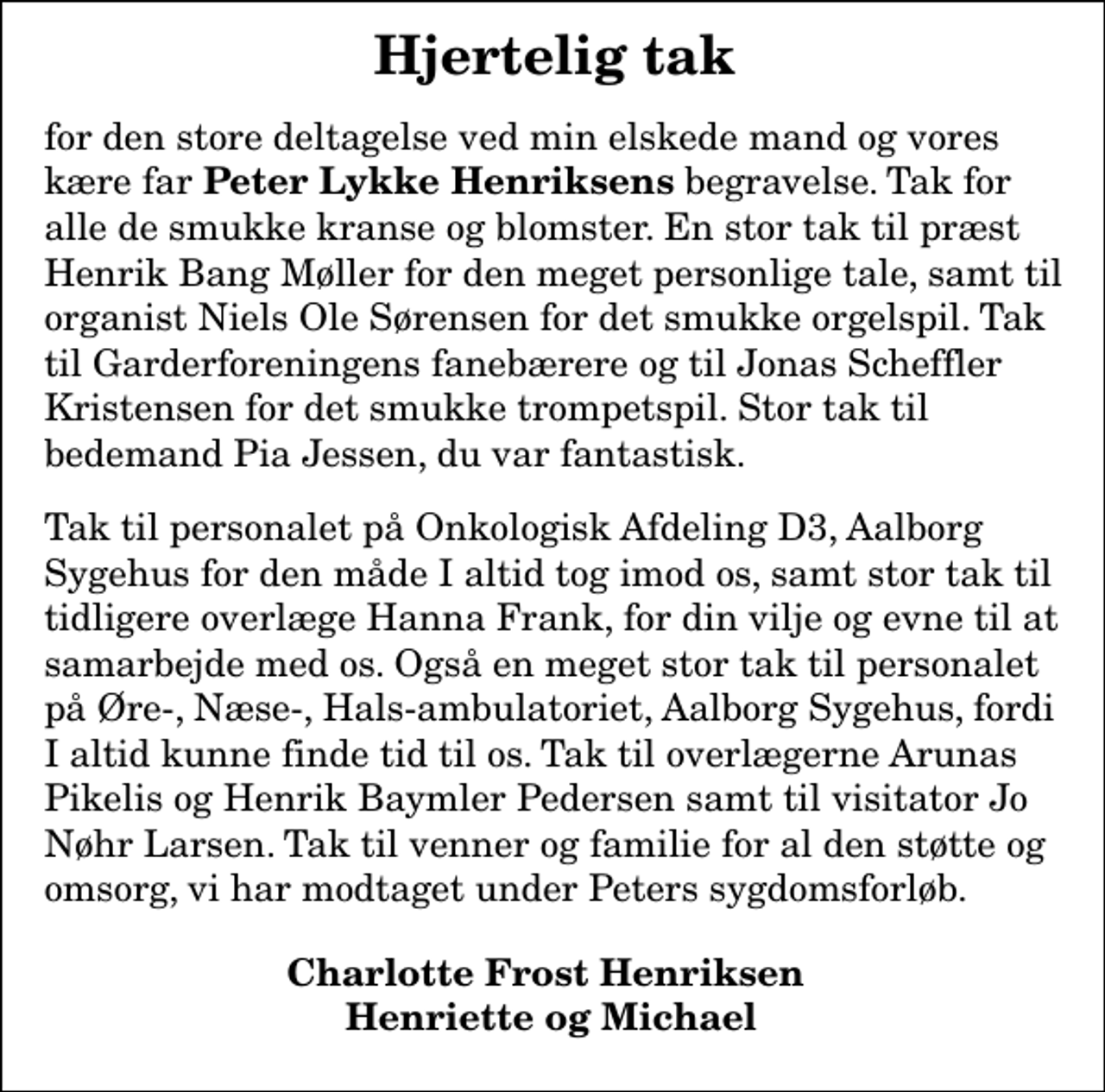 <p>Hjertelig tak<br />for den store deltagelse ved min elskede mand og vores kære far<em> Peter Lykke Henriksens</em> begravelse Tak for alle de smukke kranse og blomster En stor tak til præst Henrik Bang Møller for den meget personlige tale, samt til organist Niels Ole Sørensen for det smukke orgelspil Tak til Garderforeningens fanebærere og til Jonas Scheffler Kristensen for det smukke trompetspil Stor tak til bedemand Pia Jessen, du var fantastisk<br />Tak til personalet på Onkologisk Afdeling D3, Aalborg Sygehus for den måde I altid tog imod os, samt stor tak til tidligere overlæge Hanna Frank, for din vilje og evne til at samarbejde med os Også en meget stor tak til personalet på Øre-, Næse-, Hals ambulatoriet, Aalborg Sygehus fordi I altid kunne finde en tid til os. Tak til overlægerne Arunas Pikelis og Henrik Baymler Pedersen samt til visitator Jo Nøhr Larsen Tak til venner og familie for al den støtte og omsorg vi har modtaget under Peters sygdomsforløb<br />Charlotte Frost Henriksen Henriette og Michael</p>