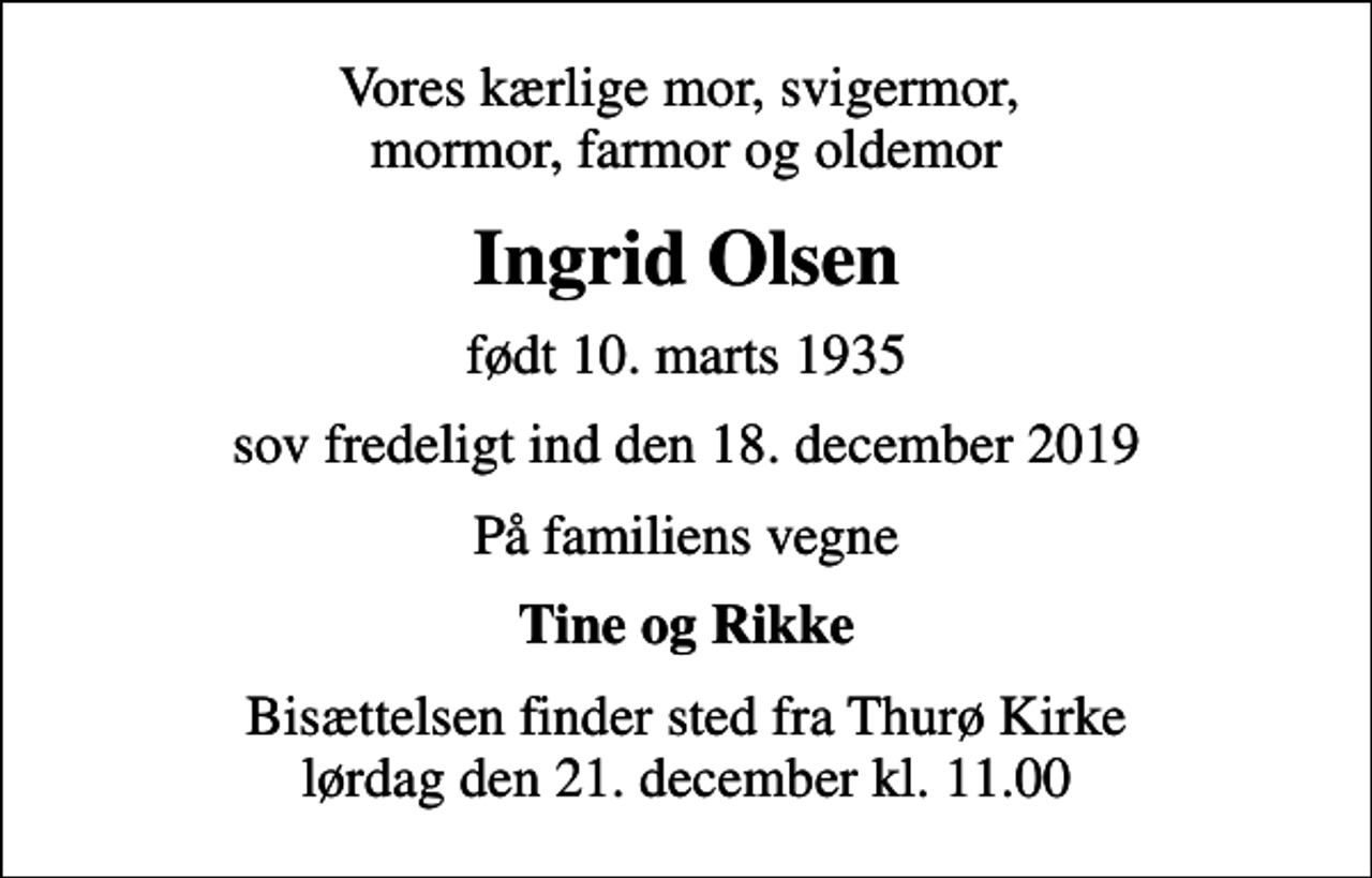 <p>Vores kærlige mor, svigermor, mormor, farmor og oldemor<br />Ingrid Olsen<br />født 10. marts 1935<br />sov fredeligt ind den 18. december 2019<br />På familiens vegne<br />Tine og Rikke<br />Bisættelsen finder sted fra Thurø Kirke lørdag den 21. december kl. 11.00</p>