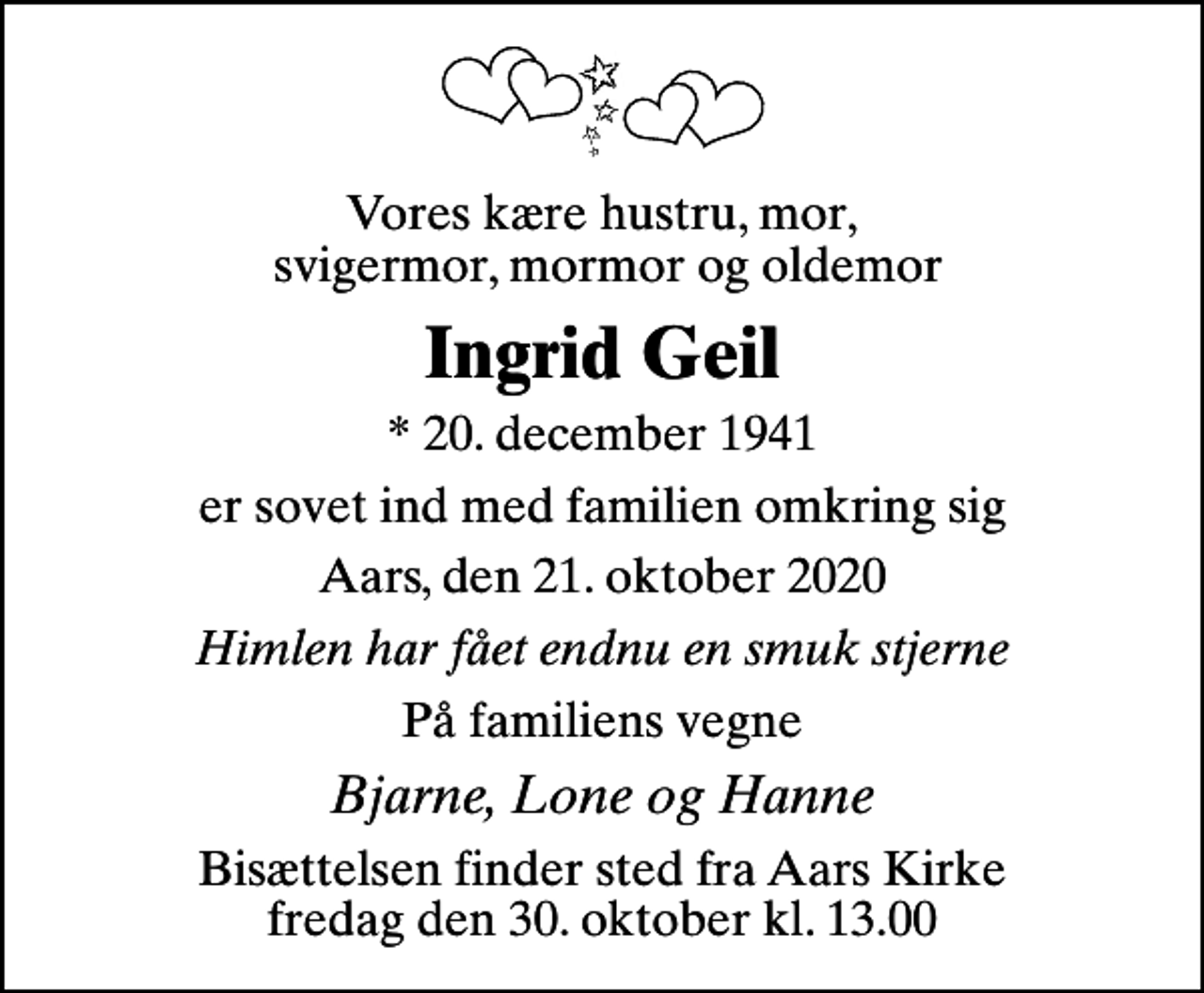 <p>Vores kære hustru, mor, svigermor, mormor og oldemor<br />Ingrid Geil<br />* 20. december 1941<br />er sovet ind med familien omkring sig<br />Aars, den 21. oktober 2020<br />Himlen har fået endnu en smuk stjerne<br />På familiens vegne<br />Bjarne, Lone og Hanne<br />Bisættelsen finder sted fra Aars Kirke fredag den 30. oktober kl. 13.00</p>