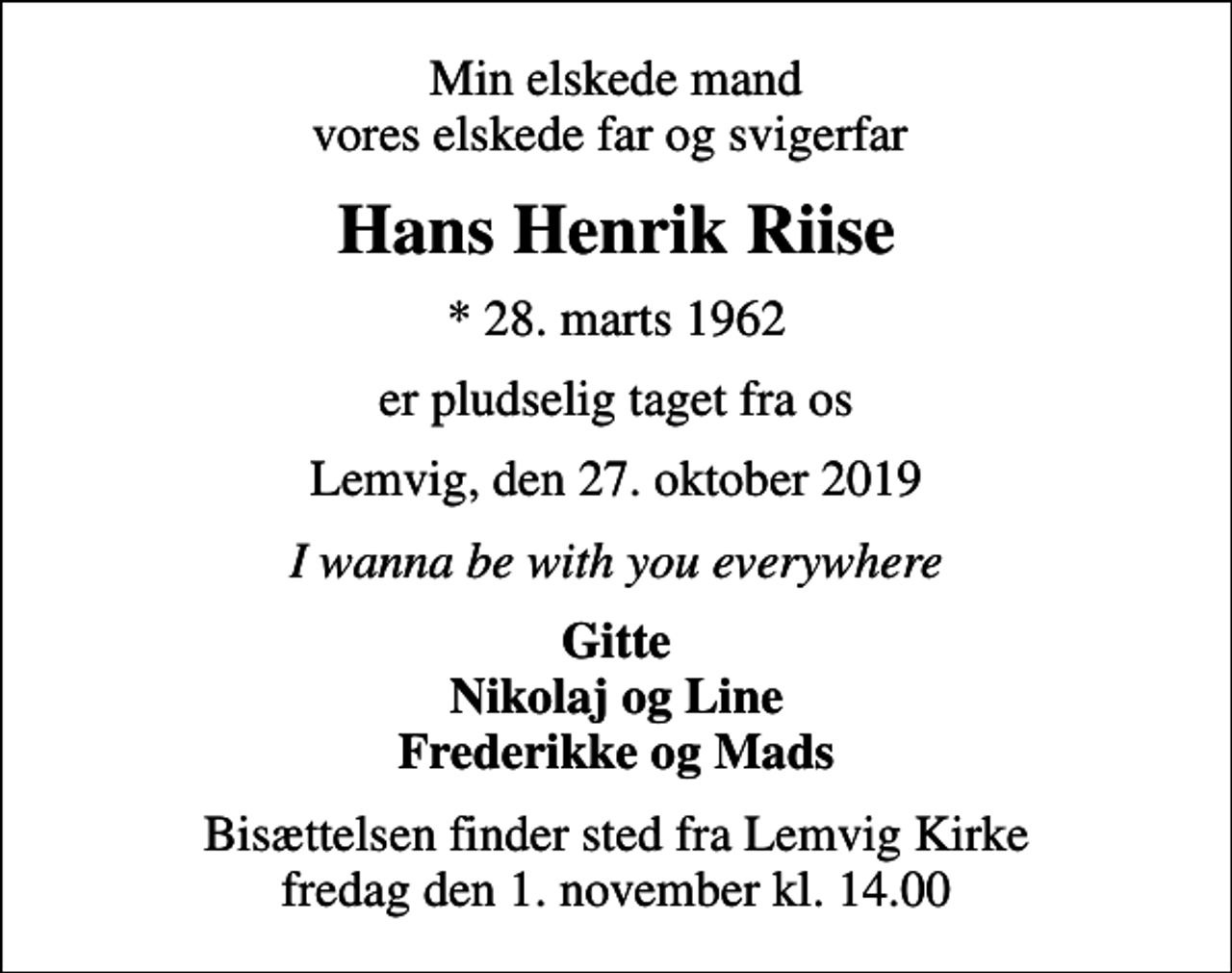 <p>Min elskede mand vores elskede far og svigerfar<br />Hans Henrik Riise<br />* 28. marts 1962<br />er pludselig taget fra os<br />Lemvig, den 27. oktober 2019<br />I wanna be with you everywhere<br />Gitte Nikolaj og Line Frederikke og Mads<br />Bisættelsen finder sted fra Lemvig Kirke fredag den 1. november kl. 14.00</p>
