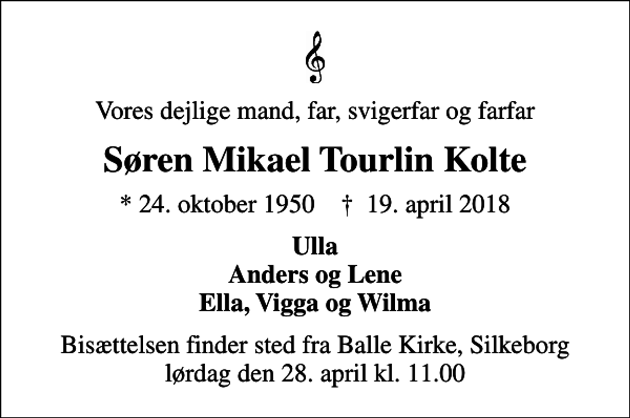 <p>Vores dejlige mand, far, svigerfar og farfar<br />Søren Mikael Tourlin Kolte<br />* 24. oktober 1950 ✝ 19. april 2018<br />Ulla Anders og Lene Ella, Vigga og Wilma<br />Bisættelsen finder sted fra Balle Kirke, Silkeborg lørdag den 28. april kl. 11.00</p>