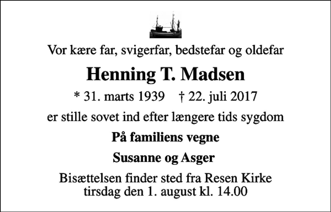 <p>Vor kære far, svigerfar, bedstefar og oldefar<br />Henning T. Madsen<br />* 31. marts 1939 ✝ 22. juli 2017<br />er stille sovet ind efter længere tids sygdom<br />På familiens vegne<br />Susanne og Asger<br />Bisættelsen finder sted fra Resen Kirke tirsdag den 1. august kl. 14.00</p>