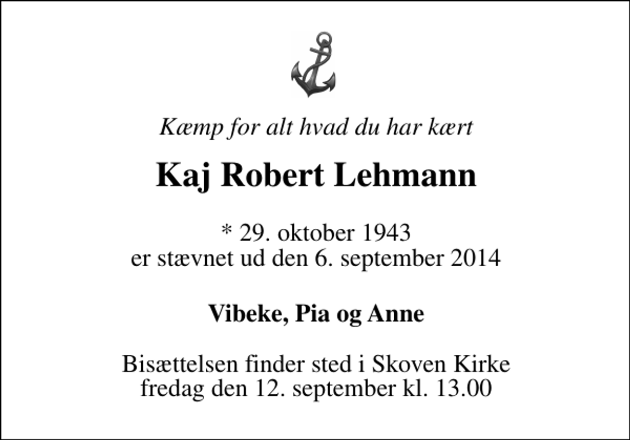 <p>Kæmp for alt hvad du har kært<br />Kaj Robert Lehmann<br />* 29. oktober 1943<br />er stævnet ud den 6. september 2014<br />Vibeke, Pia og Anne<br />Bisættelsen finder sted i Skoven Kirke fredag den 12. september kl. 13.00</p>