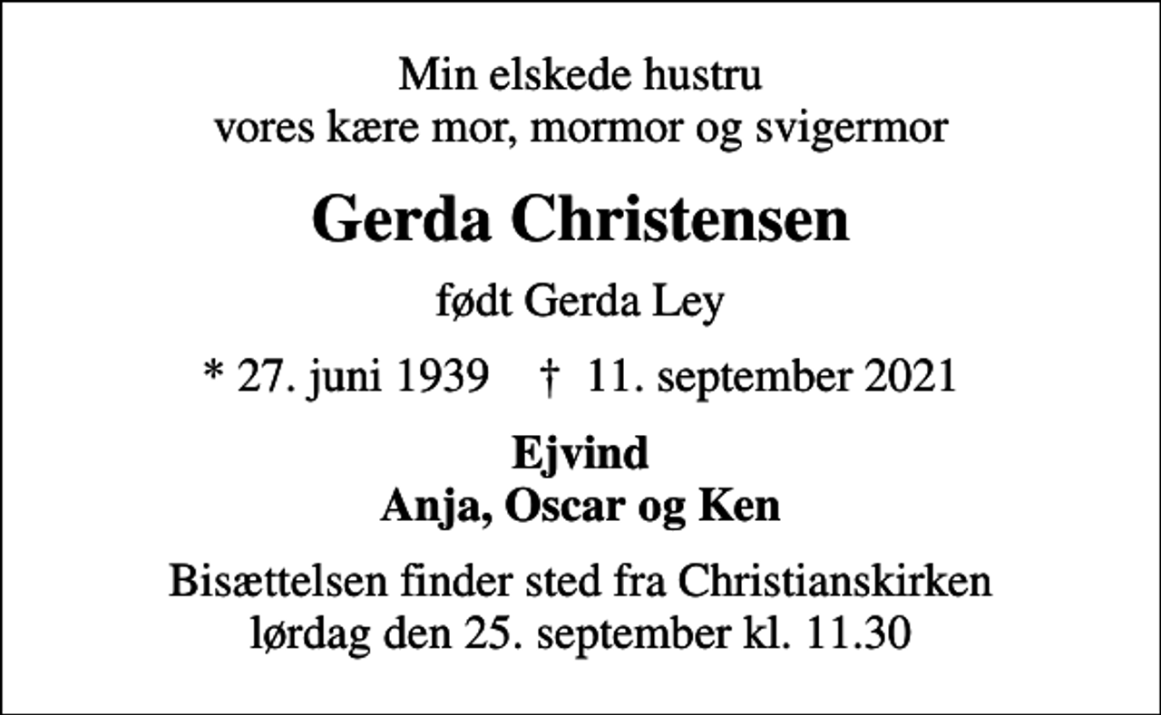 <p>Min elskede hustru vores kære mor, mormor og svigermor<br />Gerda Christensen<br />født Gerda Ley<br />* 27. juni 1939 ✝ 11. september 2021<br />Ejvind Anja, Oscar og Ken<br />Bisættelsen finder sted fra Christianskirken lørdag den 25. september kl. 11.30</p>