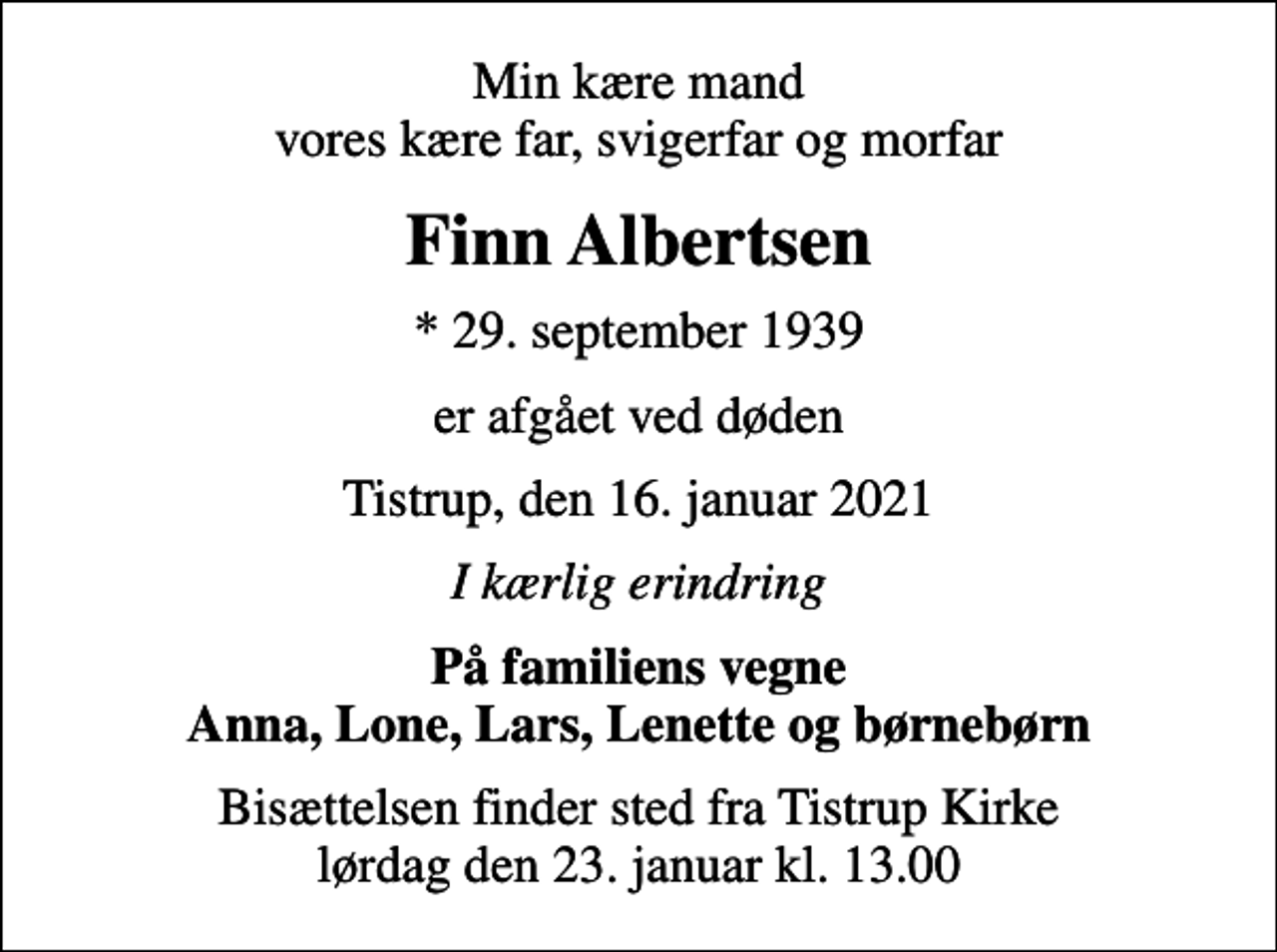 <p>Min kære mand vores kære far, svigerfar og morfar<br />Finn Albertsen<br />* 29. september 1939<br />er afgået ved døden<br />Tistrup, den 16. januar 2021<br />I kærlig erindring<br />På familiens vegne Anna, Lone, Lars, Lenette og børnebørn<br />Bisættelsen finder sted fra Tistrup Kirke lørdag den 23. januar kl. 13.00</p>