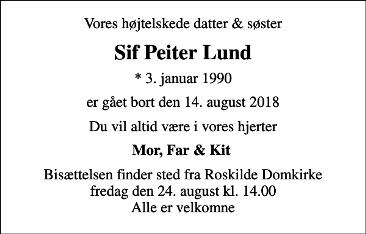 <p>Vores højtelskede datter &amp; søster<br />Sif Peiter Lund<br />* 3. januar 1990<br />er gået bort den 14. august 2018<br />Du vil altid være i vores hjerter<br />Mor, Far &amp; Kit<br />Bisættelsen finder sted fra Roskilde Domkirke fredag den 24. august kl. 14.00 Alle er velkomne</p>
