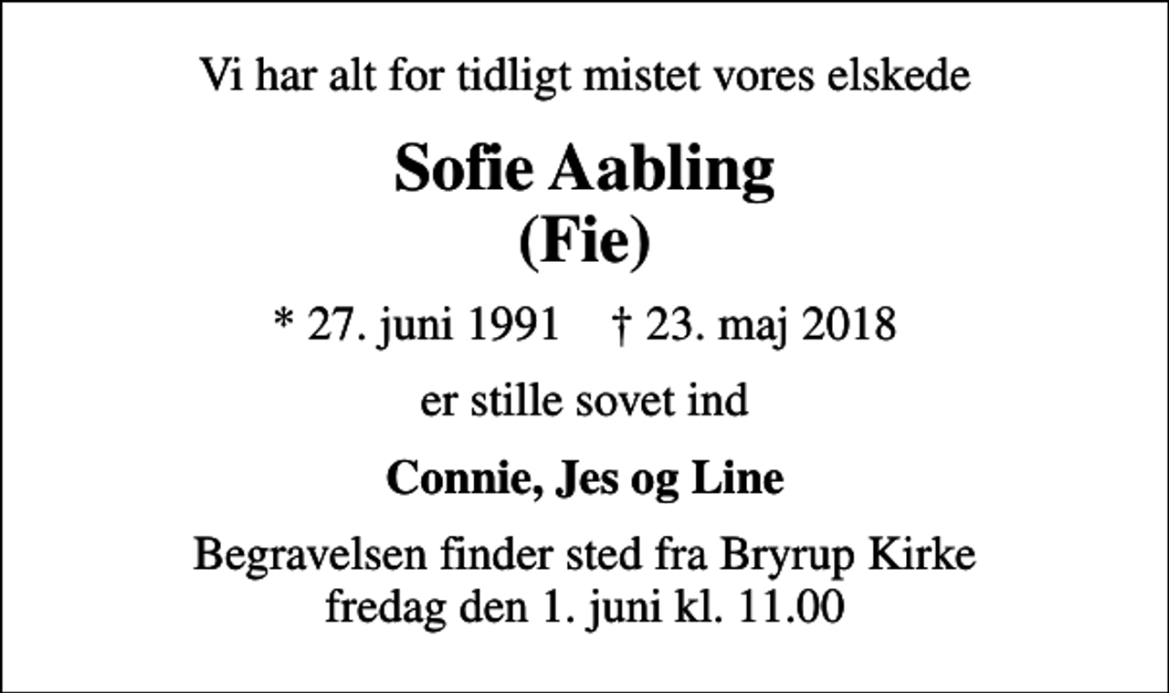 <p>Vi har alt for tidligt mistet vores elskede<br />Sofie Aabling (Fie)<br />* 27. juni 1991 ✝ 23. maj 2018<br />er stille sovet ind<br />Connie, Jes og Line<br />Begravelsen finder sted fra Bryrup Kirke fredag den 1. juni kl. 11.00</p>