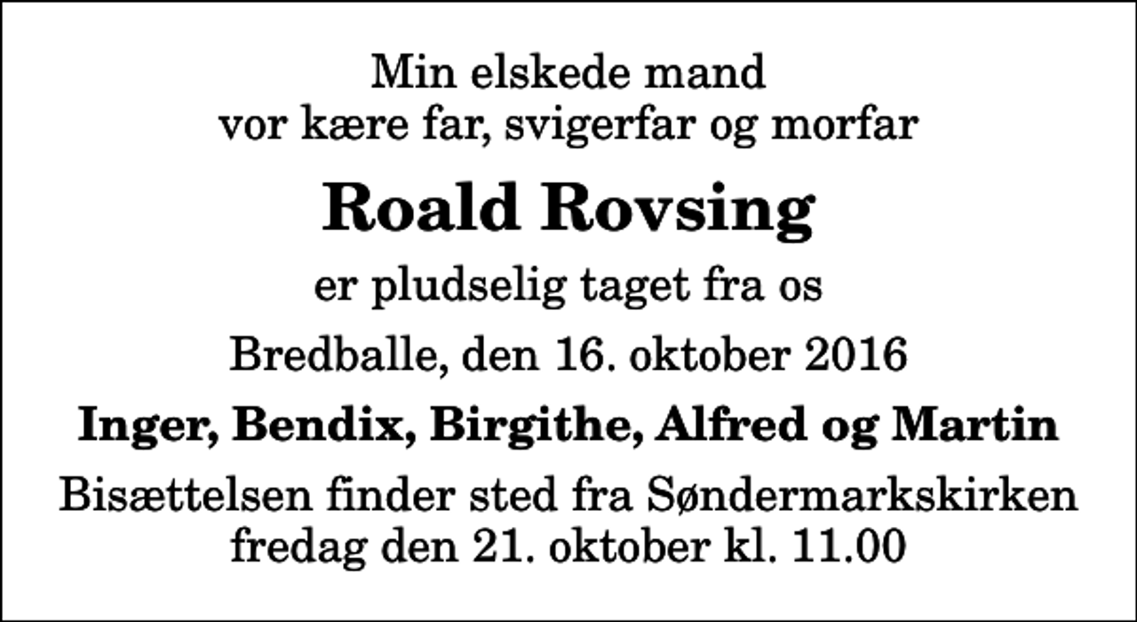 <p>Min elskede mand vor kære far, svigerfar og morfar<br />Roald Rovsing<br />er pludselig taget fra os<br />Bredballe, den 16. oktober 2016<br />Inger, Bendix, Birgithe, Alfred og Martin<br />Bisættelsen finder sted fra Søndermarkskirken fredag den 21. oktober kl. 11.00</p>