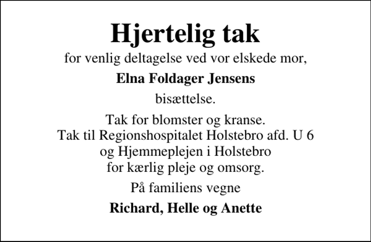 <p>Hjertelig tak<br />for venlig deltagelse ved vor elskede mor,<br />Elna Foldager Jensens<br />bisættelse.<br />Tak for blomster og kranse. Tak til Regionshospitalet Holstebro afd. U 6 og Hjemmeplejen i Holstebro for kærlig pleje og omsorg.<br />På familiens vegne<br />Richard, Helle og Anette</p>