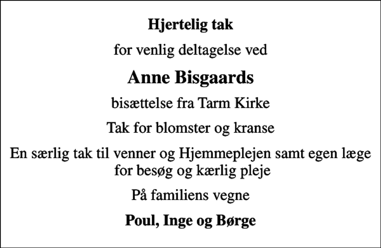<p>Hjertelig tak<br />for venlig deltagelse ved<br />Anne Bisgaards<br />bisættelse fra Tarm Kirke<br />Tak for blomster og kranse<br />En særlig tak til venner og Hjemmeplejen samt egen læge for besøg og kærlig pleje<br />På familiens vegne<br />Poul, Inge og Børge</p>