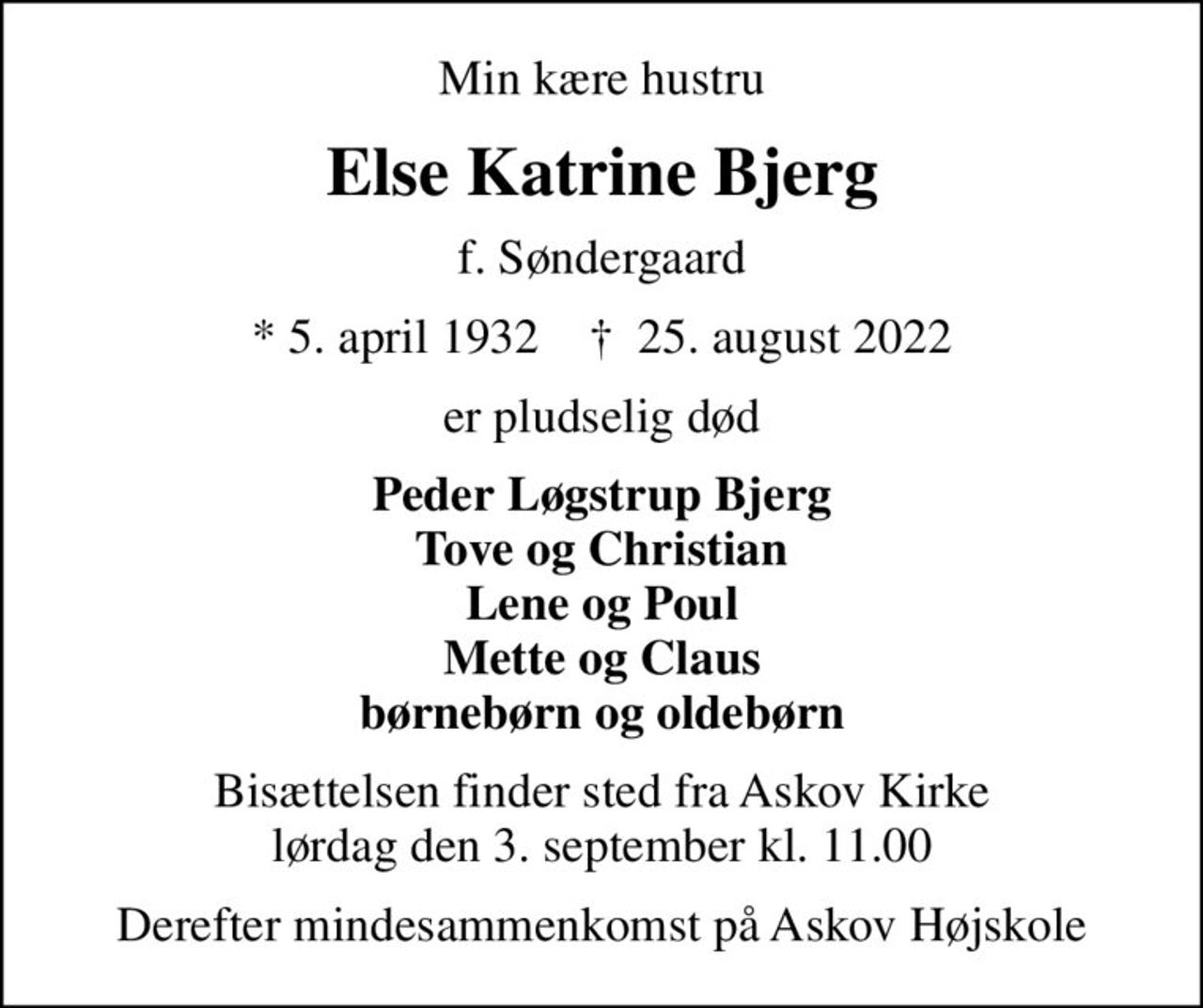 Min kære hustru
Else Katrine Bjerg
f. Søndergaard
* 5. april 1932    ✝ 25. august 2022
er pludselig død
Peder Løgstrup Bjerg Tove og Christian Lene og Poul Mette og Claus børnebørn og oldebørn
Bisættelsen finder sted fra Askov Kirke  lørdag den 3. september kl. 11.00 
Derefter mindesammenkomst på Askov Højskole