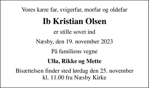 Vores kære far, svigerfar, morfar og oldefar
Ib Kristian Olsen
er stille sovet ind
Næsby, den 19. november 2023
På familiens vegne
Ulla, Rikke og Mette
Bisættelsen finder sted lørdag den 25. november kl. 11.00 fra Næsby Kirke