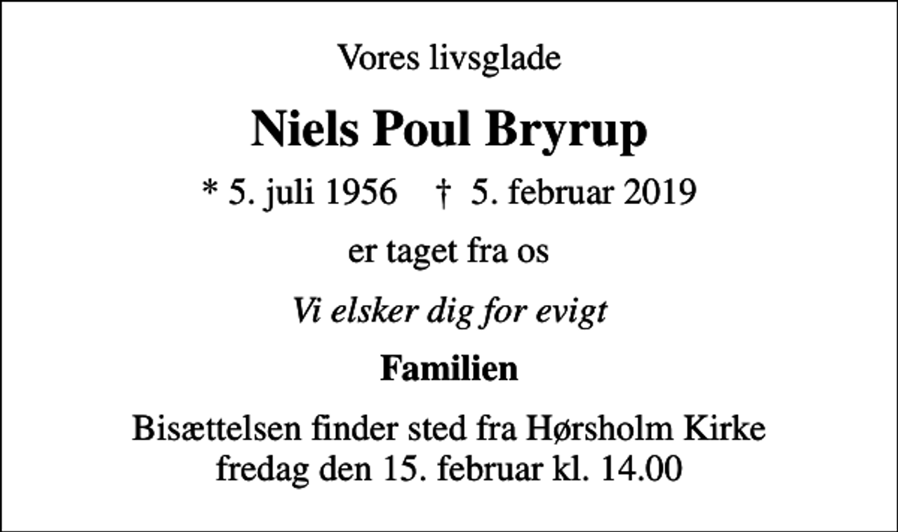 <p>Vores livsglade<br />Niels Poul Bryrup<br />* 5. juli 1956 ✝ 5. februar 2019<br />er taget fra os<br />Vi elsker dig for evigt<br />Familien<br />Bisættelsen finder sted fra Hørsholm Kirke fredag den 15. februar kl. 14.00</p>