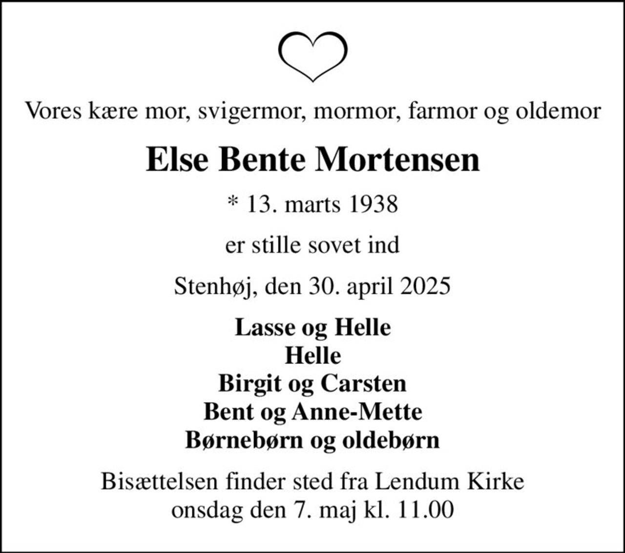 Vores kære mor, svigermor, mormor, farmor og oldemor
Else Bente Mortensen
* 13. marts 1938
er stille sovet ind
Stenhøj, den 30. april 2025
Lasse og Helle Helle Birgit og Carsten Bent og Anne-Mette Børnebørn og oldebørn
Bisættelsen finder sted fra Lendum Kirke  onsdag den 7. maj kl. 11.00