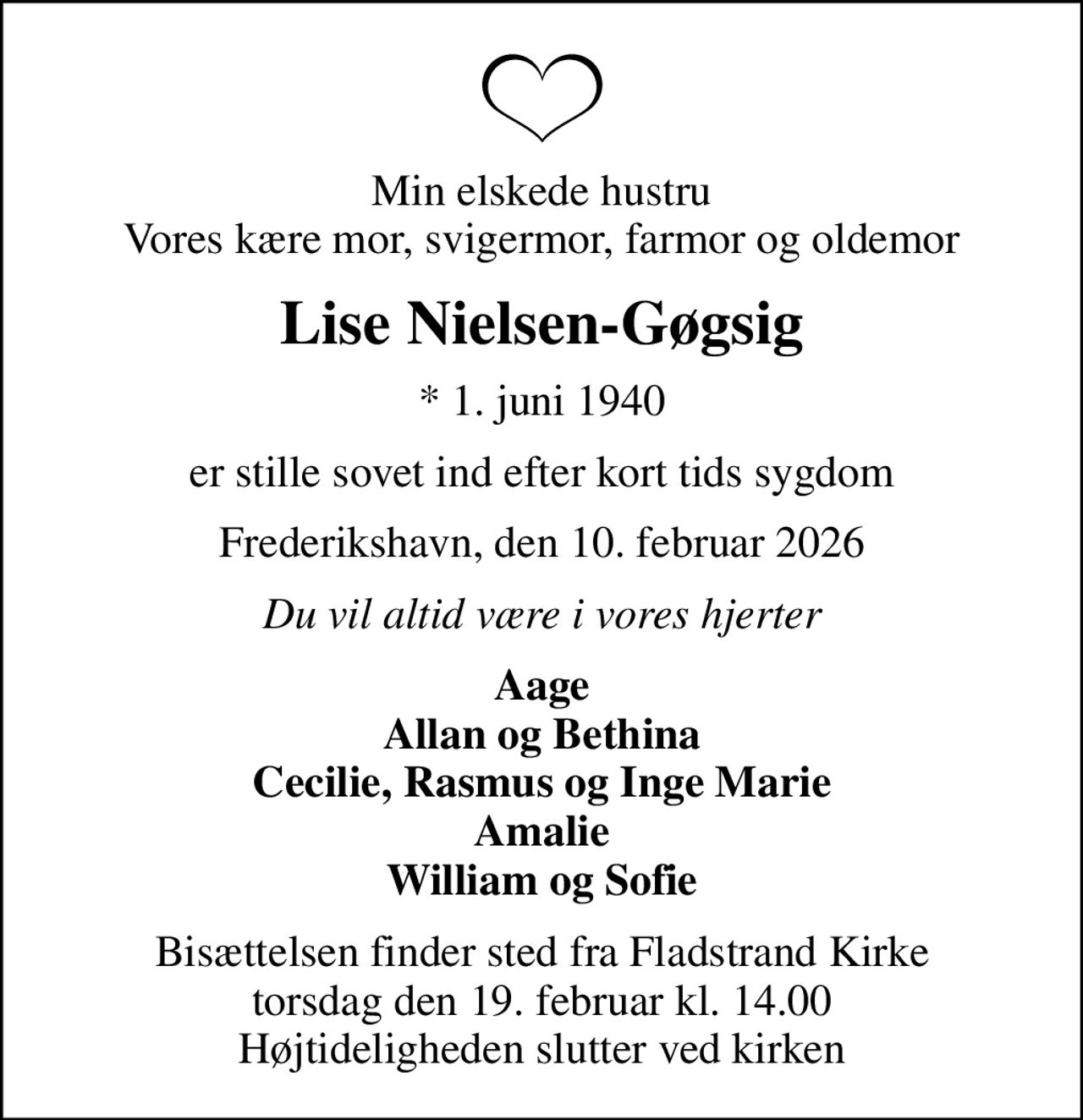 Min elskede hustru Vores kære mor, svigermor, farmor og oldemor
Lise Nielsen-Gøgsig
* 1. juni 1940
er stille sovet ind efter kort tids sygdom
Frederikshavn, den 10. februar 2026
Du vil altid være i vores hjerter
Aage Allan og Bethina Cecilie, Rasmus og Inge Marie Amalie William og Sofie
Bisættelsen finder sted fra Fladstrand Kirke  torsdag den 19. februar kl. 14.00  Højtideligheden slutter ved kirken