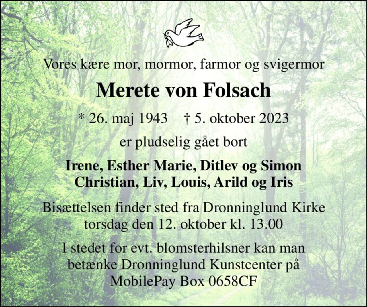Vores kære mor, mormor, farmor og svigermor 
Merete von Folsach 
* 26. maj 1943    † 5. oktober 2023 
er pludselig gået bort 
Irene, Esther Marie, Ditlev og Simon Christian, Liv, Louis, Arild og Iris 
Bisættelsen finder sted fra Dronninglund Kirke torsdag den 12. oktober kl. 13.00 
I stedet for evt. blomsterhilsner kan man betænke Dronninglund Kunstcenter på MobilePay Box 0658CF