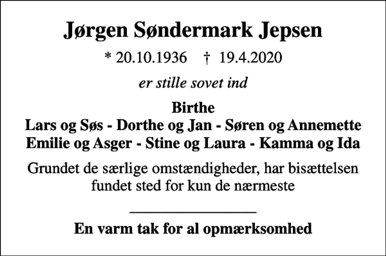 <p>Jørgen Søndermark Jepsen<br />* 20.10.1936 ✝ 19.4.2020<br />er stille sovet ind<br />Birthe Lars og Søs - Dorthe og Jan - Søren og Annemette Emilie og Asger - Stine og Laura - Kamma og Ida<br />Grundet de særlige omstændigheder, har bisættelsen fundet sted for kun de nærmeste<br /><em>En varm tak for al opmærksomhed</em></p>