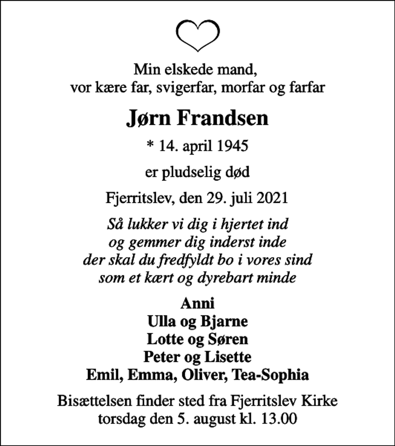 <p>Min elskede mand, vor kære far, svigerfar, morfar og farfar<br />Jørn Frandsen<br />* 14. april 1945<br />er pludselig død<br />Fjerritslev, den 29. juli 2021<br />Så lukker vi dig i hjertet ind og gemmer dig inderst inde der skal du fredfyldt bo i vores sind som et kært og dyrebart minde<br />Anni Ulla og Bjarne Lotte og Søren Peter og Lisette Emil, Emma, Oliver, Tea-Sophia<br />Bisættelsen finder sted fra Fjerritslev Kirke torsdag den 5. august kl. 13.00</p>