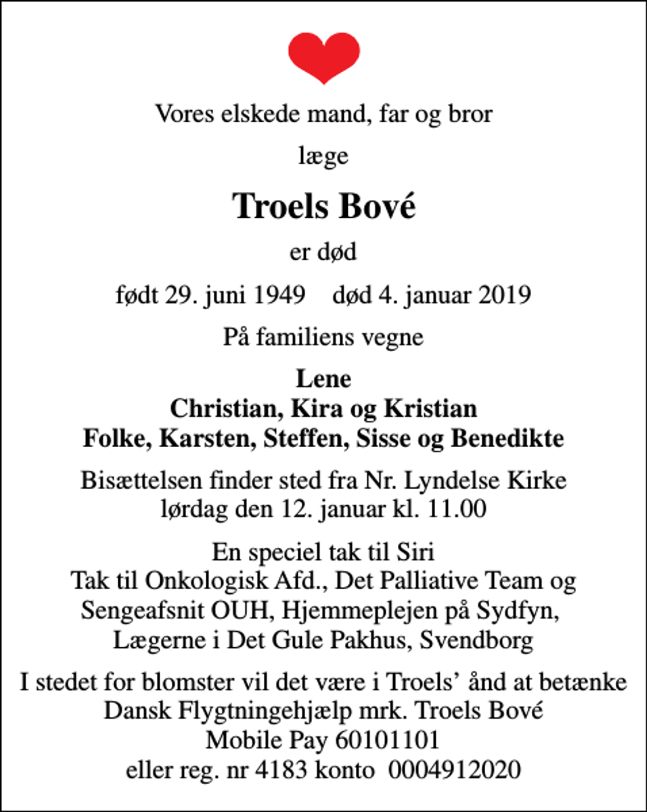 <p>Vores elskede mand, far og bror<br />læge<br />Troels Bové<br />er død<br />født 29. juni 1949 død 4. januar 2019<br />På familiens vegne<br />Lene Christian, Kira og Kristian Folke, Karsten, Steffen, Sisse og Benedikte<br />Bisættelsen finder sted fra Nr. Lyndelse Kirke lørdag den 12. januar kl. 11.00<br />En speciel tak til Siri Tak til Onkologisk Afd., Det Palliative Team og Sengeafsnit OUH, Hjemmeplejen på Sydfyn, Lægerne i Det Gule Pakhus, Svendborg<br />I stedet for evt. blomster kan man betænke<br />Dansk Flygtningehjælp mrk. Troels<br />Bové<br />I stedet for blomster vil det være i Troels ånd at betænke Dansk Flygtningehjælp mrk. Troels Bové Mobile Pay 60101101 eller reg. nr 4183 konto 0004912020</p>