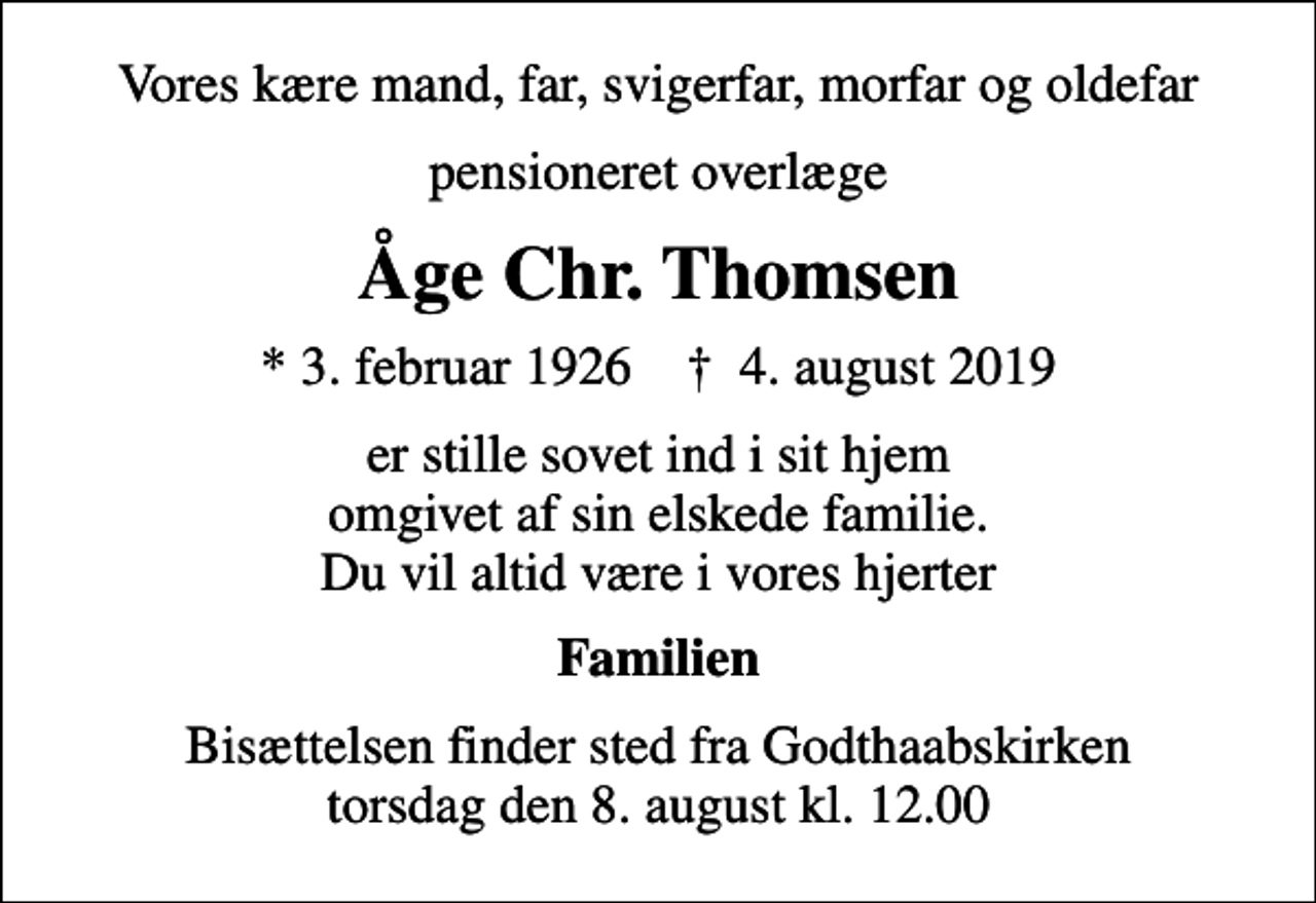 <p>Vores kære mand, far, svigerfar, morfar og oldefar<br />pensioneret overlæge<br />Åge Chr. Thomsen<br />* 3. februar 1926 ✝ 4. august 2019<br />er stille sovet ind i sit hjem omgivet af sin elskede familie. Du vil altid være i vores hjerter<br />Familien<br />Bisættelsen finder sted fra Godthaabskirken torsdag den 8. august kl. 12.00</p>