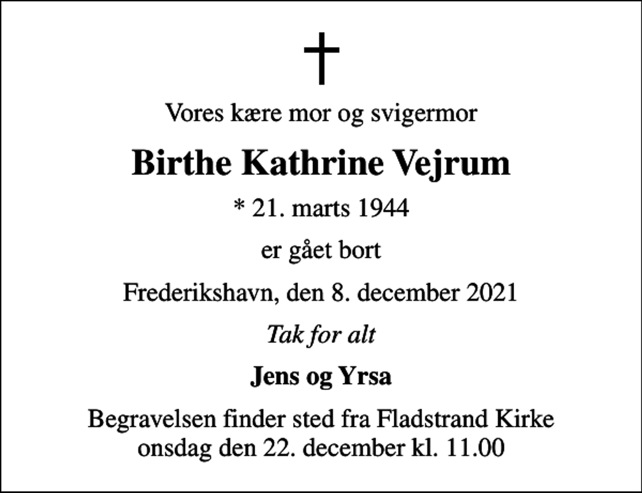 <p>Vores kære mor og svigermor<br />Birthe Kathrine Vejrum<br />* 21. marts 1944<br />er gået bort<br />Frederikshavn, den 8. december 2021<br />Tak for alt<br />Jens og Yrsa<br />Begravelsen finder sted fra Fladstrand Kirke onsdag den 22. december kl. 11.00</p>