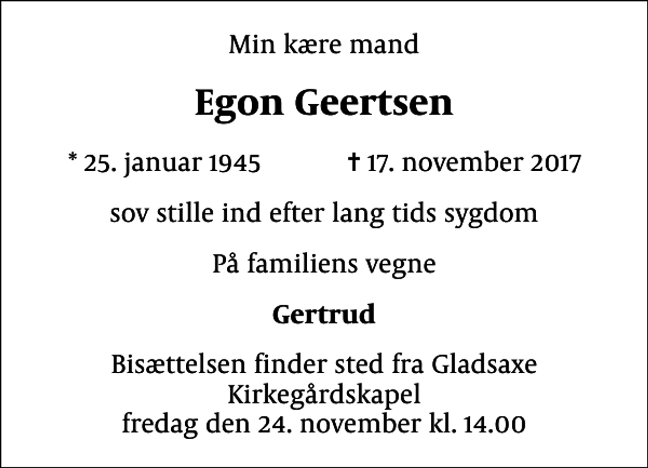 <p>Min kære mand<br />Egon Geertsen<br />* 25. januar 1945 ✝ 17. november 2017<br />sov stille ind efter lang tids sygdom<br />På familiens vegne<br />Gertrud<br />Bisættelsen finder sted fra Gladsaxe Kirkegårdskapel fredag den 24. november kl. 14.00</p>