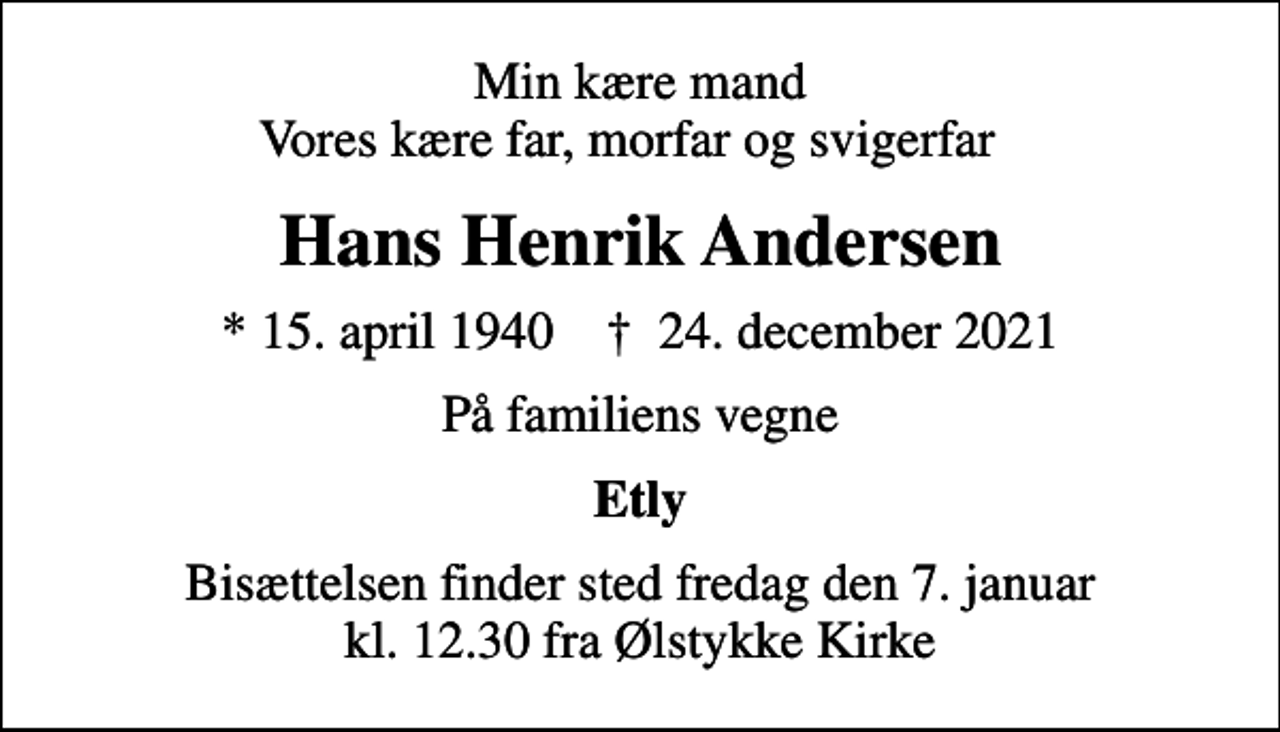<p>Min kære mand Vores kære far, morfar og svigerfar<br />Hans Henrik Andersen<br />* 15. april 1940 ✝ 24. december 2021<br />På familiens vegne<br />Etly<br />Bisættelsen finder sted fredag den 7. januar kl. 12.30 fra Ølstykke Kirke</p>