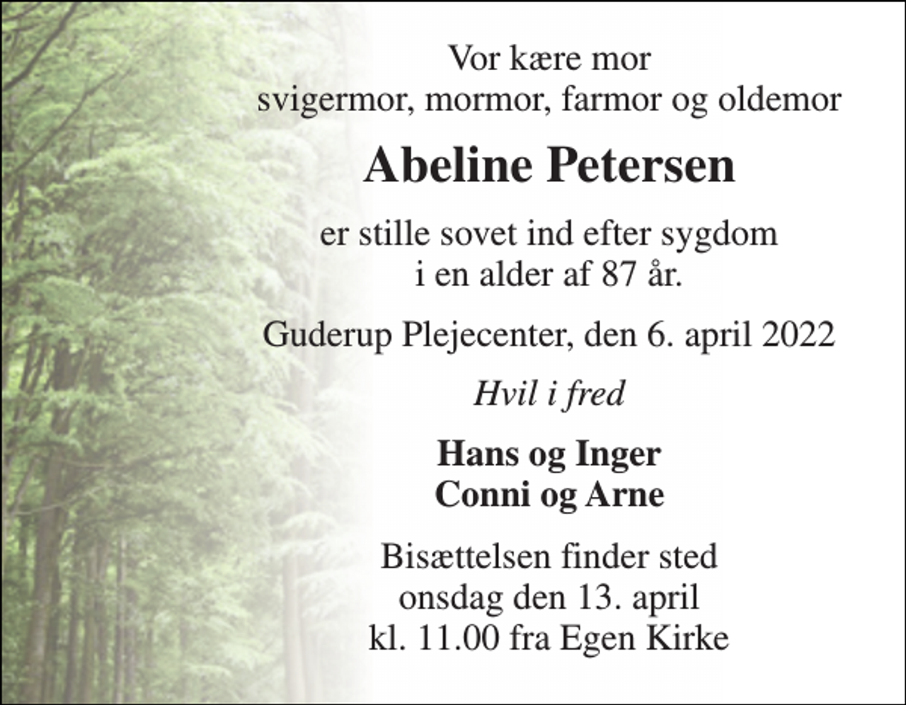 <p>Vor kære mor svigermor, mormor, farmor og oldemor<br />Abeline Petersen<br />er stille sovet ind efter sygdom i en alder af 87 år.<br />Guderup Plejecenter, den 6. april 2022<br />Hvil i fred<br />Hans og Inger Conni og Arne<br />Bisættelsen finder sted onsdag den 13. april kl. 11.00 fra Egen Kirke</p>