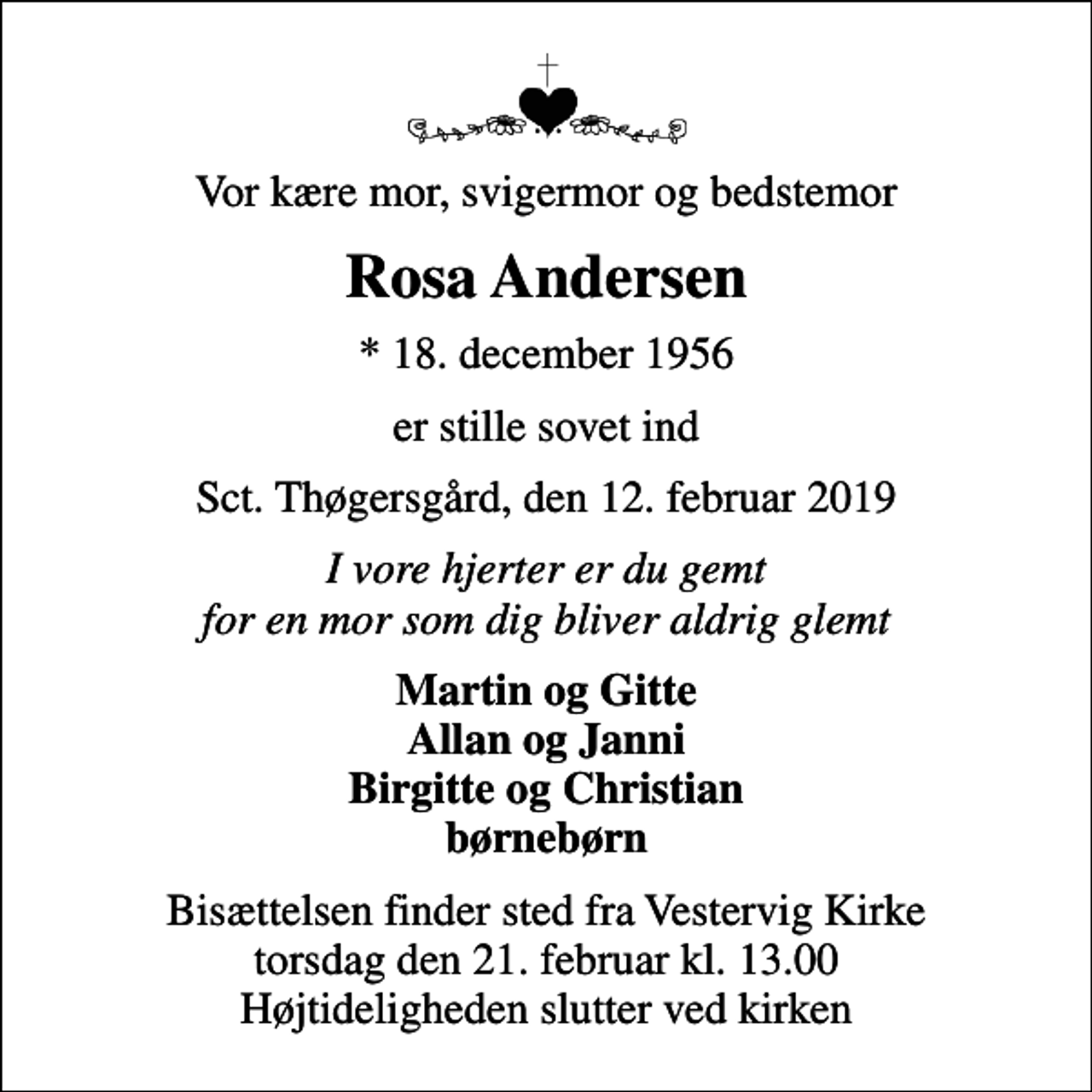 <p>Vor kære mor, svigermor og bedstemor<br />Rosa Andersen<br />* 18. december 1956<br />er stille sovet ind<br />Sct. Thøgersgård, den 12. februar 2019<br />I vore hjerter er du gemt for en mor som dig bliver aldrig glemt<br />Martin og Gitte Allan og Janni Birgitte og Christian børnebørn<br />Bisættelsen finder sted fra Vestervig Kirke torsdag den 21. februar kl. 13.00 Højtideligheden slutter ved kirken</p>