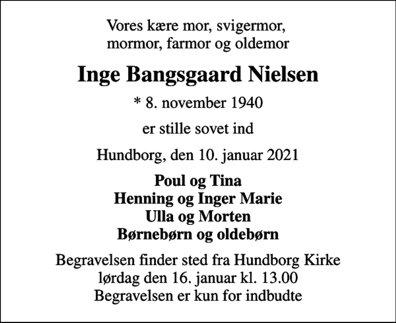 <p>Vores kære mor, svigermor, mormor, farmor og oldemor<br />Inge Bangsgaard Nielsen<br />* 8. november 1940<br />er stille sovet ind<br />Hundborg, den 10. januar 2021<br />Poul og Tina Henning og Inger Marie Ulla og Morten Børnebørn og oldebørn<br />Begravelsen finder sted fra Hundborg Kirke lørdag den 16. januar kl. 13.00 Begravelsen er kun for indbudte</p>