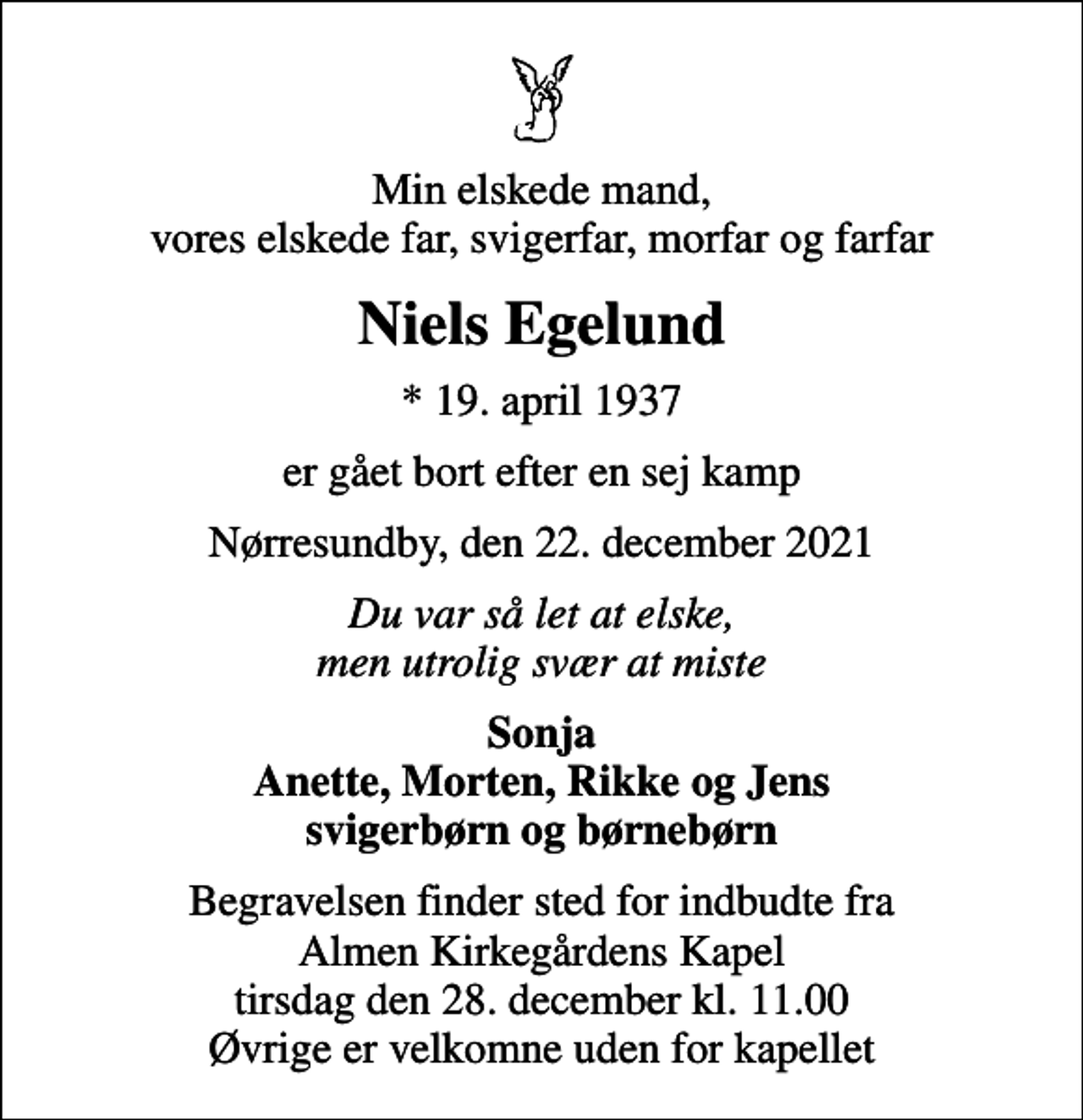 <p>Min elskede mand, vores elskede far, svigerfar, morfar og farfar<br />Niels Egelund<br />* 19. april 1937<br />er gået bort efter en sej kamp<br />Nørresundby, den 22. december 2021<br />Du var så let at elske, men utrolig svær at miste<br />Sonja Anette, Morten, Rikke og Jens svigerbørn og børnebørn<br />Begravelsen finder sted fra Almen Kirkegårdens Kapel tirsdag den 28. december kl. 11.00<br />Begravelsen finder sted for indbudte fra Almen Kirkegårdens Kapel tirsdag den 28. december kl. 11.00 Øvrige er velkomne uden for kapellet</p>