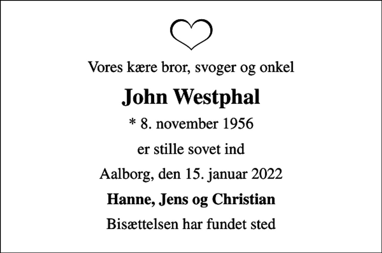 <p>Vores kære bror, svoger og onkel<br />John Westphal<br />* 8. november 1956<br />er stille sovet ind<br />Aalborg, den 15. januar 2022<br />Hanne, Jens og Christian<br />Bisættelsen har fundet sted</p>