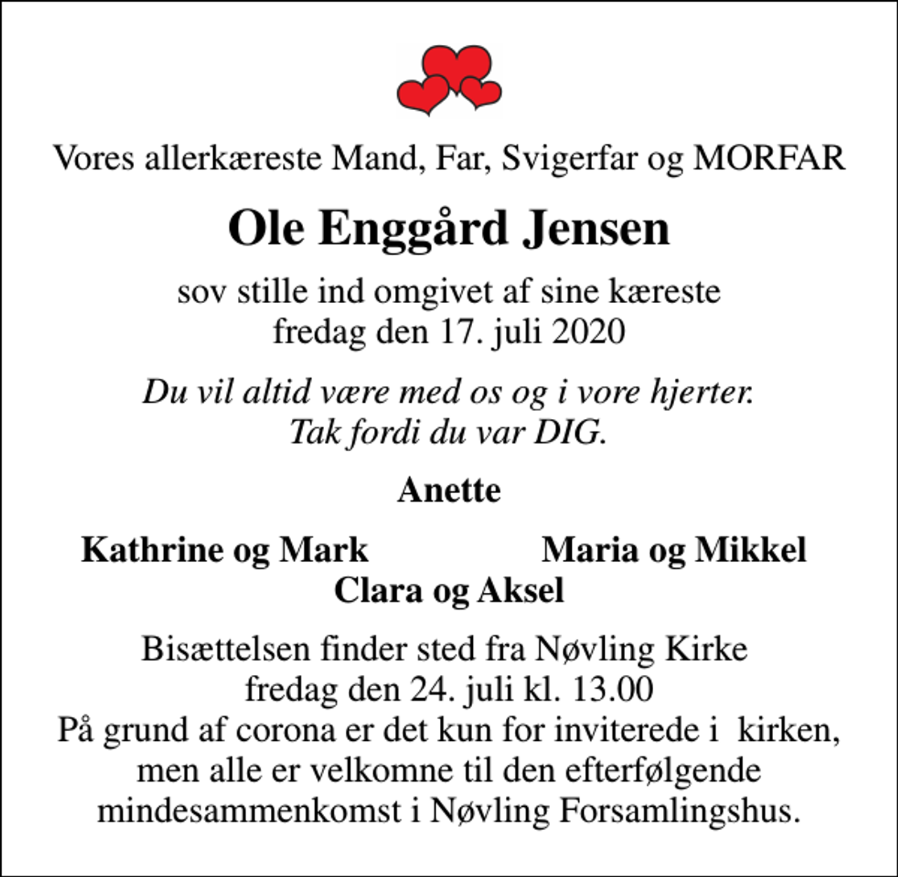 <p>Vores allerkæreste Mand, Far, Svigerfar og MORFAR<br />Ole Enggård Jensen<br />sov stille ind omgivet af sine kæreste fredag den 17. juli 2020<br />Du vil altid være med os og i vore hjerter. Tak fordi du var DIG.<br />Anette<br />Kathrine og Mark<br />Maria og Mikkel<br />Bisættelsen finder sted fra Nøvling Kirke fredag den 24. juli kl. 13.00 På grund af corona er det kun for inviterede i kirken, men alle er velkomne til den efterfølgende mindesammenkomst i Nøvling Forsamlingshus.</p>