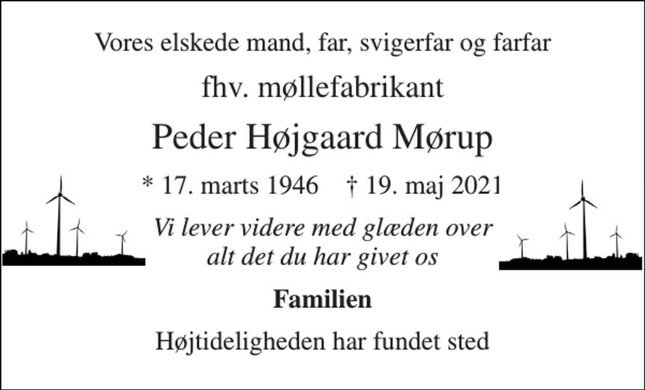 <p>Vores elskede mand, far, svigerfar og farfar<br />fhv. møllefabrikant<br />Peder Højgaard Mørup<br />*​ 17. marts 1946​ †​ 19. maj 2021<br />Vi lever videre med glæden over alt det du har givet os<br />Familien<br />Højtideligheden har fundet sted</p>