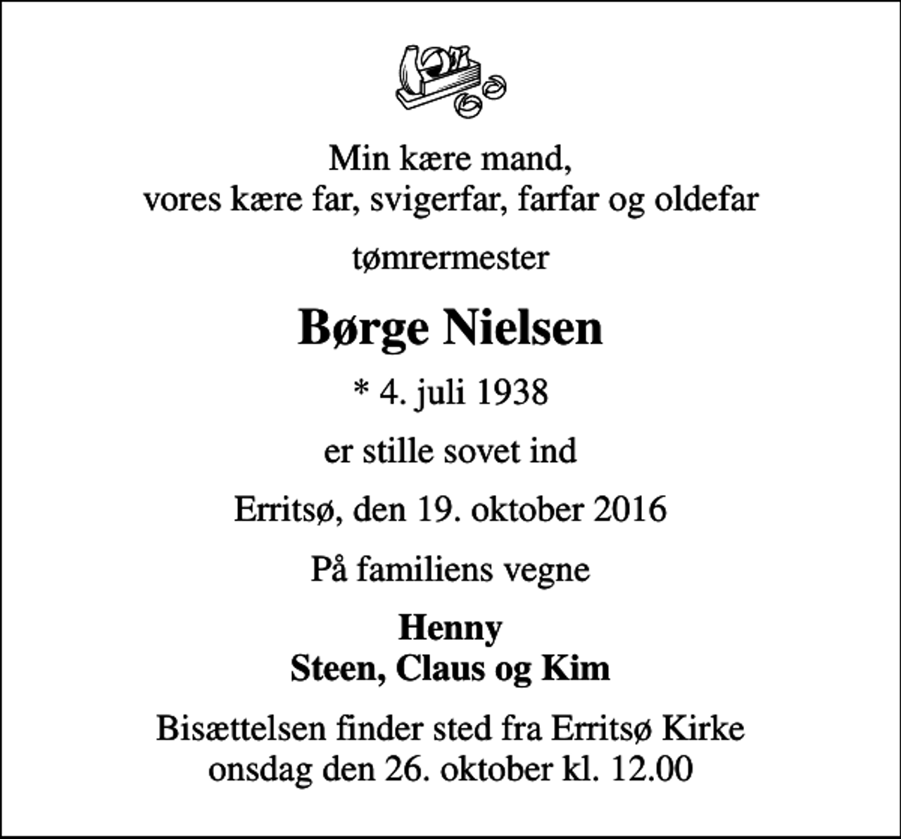 <p>Min kære mand, vores kære far, svigerfar, farfar og oldefar<br />tømrermester<br />Børge Nielsen<br />* 4. juli 1938<br />er stille sovet ind<br />Erritsø, den 19. oktober 2016<br />På familiens vegne<br />Henny Steen, Claus og Kim<br />Bisættelsen finder sted fra Erritsø Kirke onsdag den 26. oktober kl. 12.00</p>