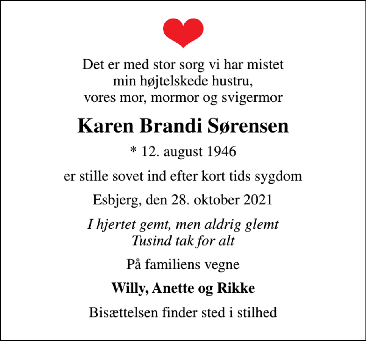 <p>Det er med stor sorg vi har mistet min højtelskede hustru, vores mor, mormor og svigermor<br />Karen Brandi Sørensen<br />* 12. august 1946<br />er stille sovet ind efter kort tids sygdom<br />Esbjerg, den 28. oktober 2021<br />I hjertet gemt, men aldrig glemt Tusind tak for alt<br />På familiens vegne<br />Willy, Anette og Rikke<br />Bisættelsen finder sted i stilhed</p>