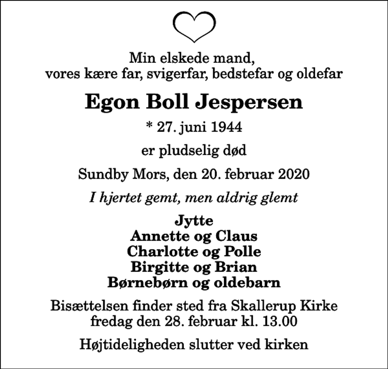 <p>Min elskede mand, vores kære far, svigerfar, bedstefar og oldefar<br />Egon Boll Jespersen<br />* 27. juni 1944<br />er pludselig død<br />Sundby Mors, den 20. februar 2020<br />I hjertet gemt, men aldrig glemt<br />Jytte Annette og Claus Charlotte og Polle Birgitte og Brian Børnebørn og oldebarn<br />Bisættelsen finder sted fra Skallerup Kirke fredag den 28. februar kl. 13.00 Højtideligheden slutter ved kirken</p>