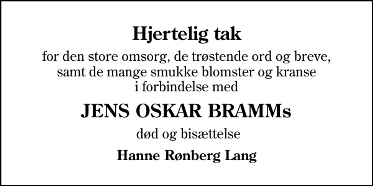 <p>Hjertelig tak<br />for den store omsorg, de trøstende ord og breve, samt de mange smukke blomster og kranse i forbindelse med<br />JENS OSKAR BRAMMs<br />død og bisættelse<br />Hanne Rønberg Lang</p>