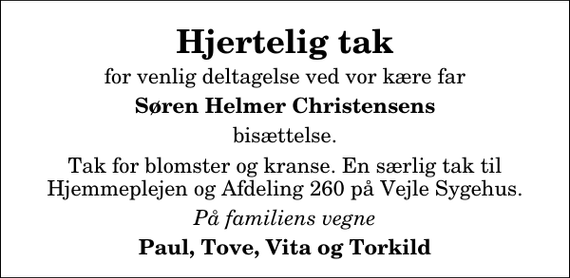 <p>Hjertelig tak<br />for venlig deltagelse ved vor kære far<br />Søren Helmer Christensens<br />bisættelse.<br />Tak for blomster og kranse. En særlig tak til Hjemmeplejen og Afdeling 260 på Vejle Sygehus.<br />På familiens vegne<br />Paul, Tove, Vita og Torkild</p>