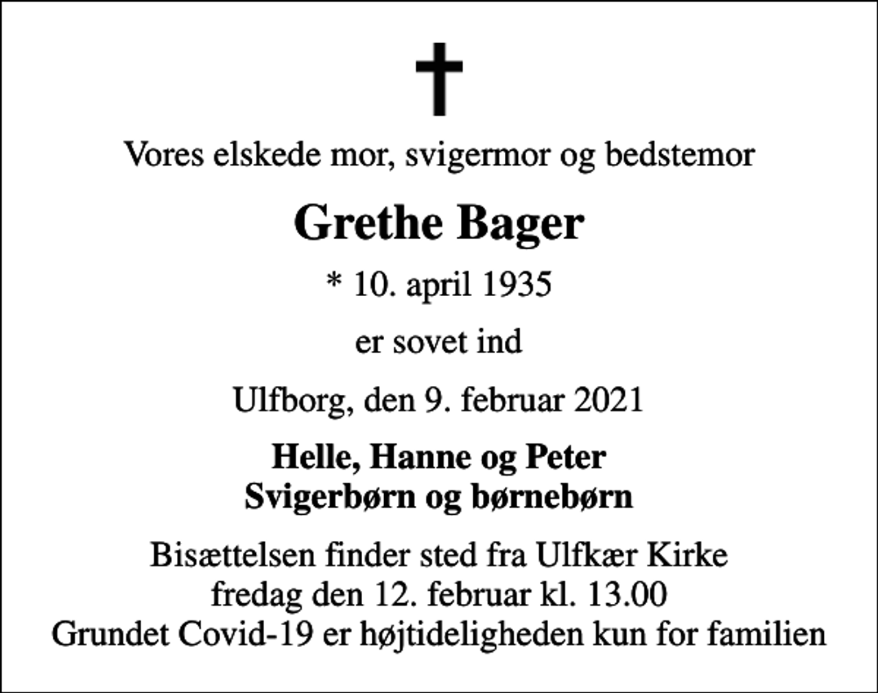 <p>Vores elskede mor, svigermor og bedstemor<br />Grethe Bager<br />* 10. april 1935<br />er sovet ind<br />Ulfborg, den 9. februar 2021<br />Helle, Hanne og Peter Svigerbørn og børnebørn<br />Bisættelsen finder sted fra Ulfkær Kirke fredag den 12. februar kl. 13.00 Grundet Covid-19 er højtideligheden kun for familien</p>