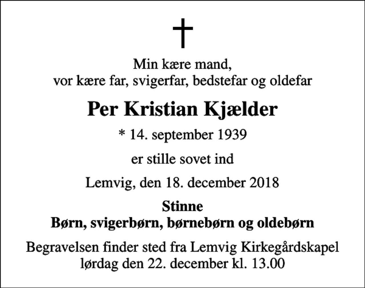 <p>Min kære mand, vor kære far, svigerfar, bedstefar og oldefar<br />Per Kristian Kjælder<br />* 14. september 1939<br />er stille sovet ind<br />Lemvig, den 18. december 2018<br />Stinne Børn, svigerbørn, børnebørn og oldebørn<br />Begravelsen finder sted fra Lemvig Kirkegårdskapel lørdag den 22. december kl. 13.00</p>