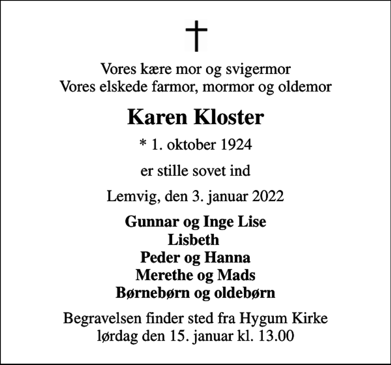 <p>Vores kære mor og svigermor Vores elskede farmor, mormor og oldemor<br />Karen Kloster<br />* 1. oktober 1924<br />er stille sovet ind<br />Lemvig, den 3. januar 2022<br />Gunnar og Inge Lise Lisbeth Peder og Hanna Merethe og Mads Børnebørn og oldebørn<br />Begravelsen finder sted fra Hygum Kirke lørdag den 15. januar kl. 13.00</p>