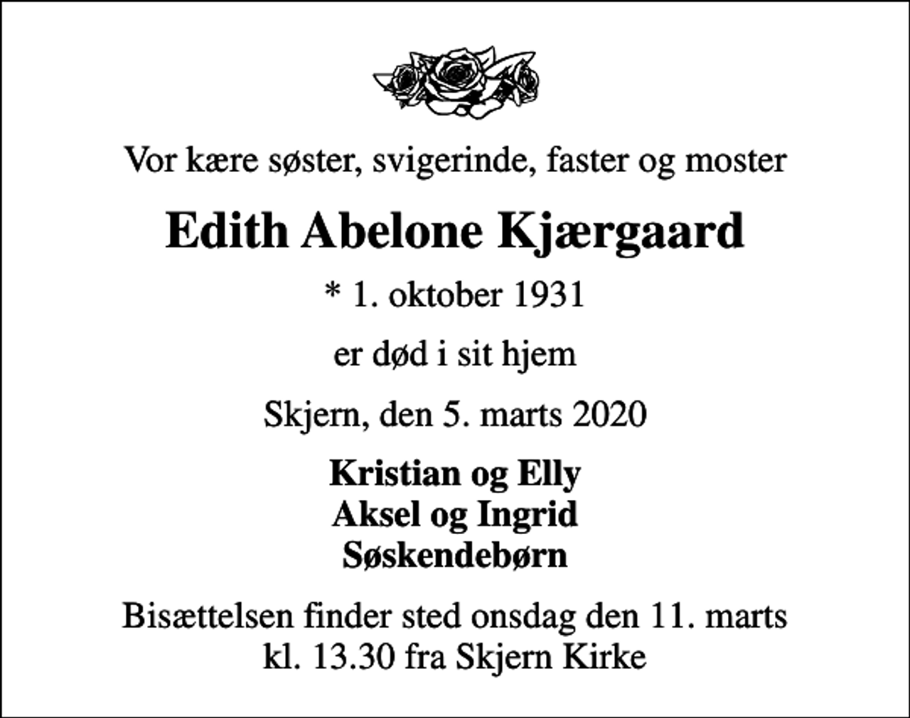 <p>Vor kære søster, svigerinde, faster og moster<br />Edith Abelone Kjærgaard<br />* 1. oktober 1931<br />er død i sit hjem<br />Skjern, den 5. marts 2020<br />Kristian og Elly Aksel og Ingrid Søskendebørn<br />Bisættelsen finder sted onsdag den 11. marts kl. 13.30 fra Skjern Kirke</p>