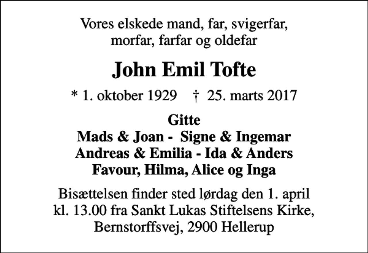 <p>Vores elskede mand, far, svigerfar, morfar, farfar og oldefar<br />John Emil Tofte<br />* 1. oktober 1929 ✝ 25. marts 2017<br />Gitte Mads &amp; Joan - Signe &amp; Ingemar Andreas &amp; Emilia - Ida &amp; Anders Favour, Hilma, Alice og Inga<br />Bisættelsen finder sted lørdag den 1. april kl. 13.00 fra Sankt Lukas Stiftelsens Kirke, Bernstorffsvej, 2900 Hellerup</p>