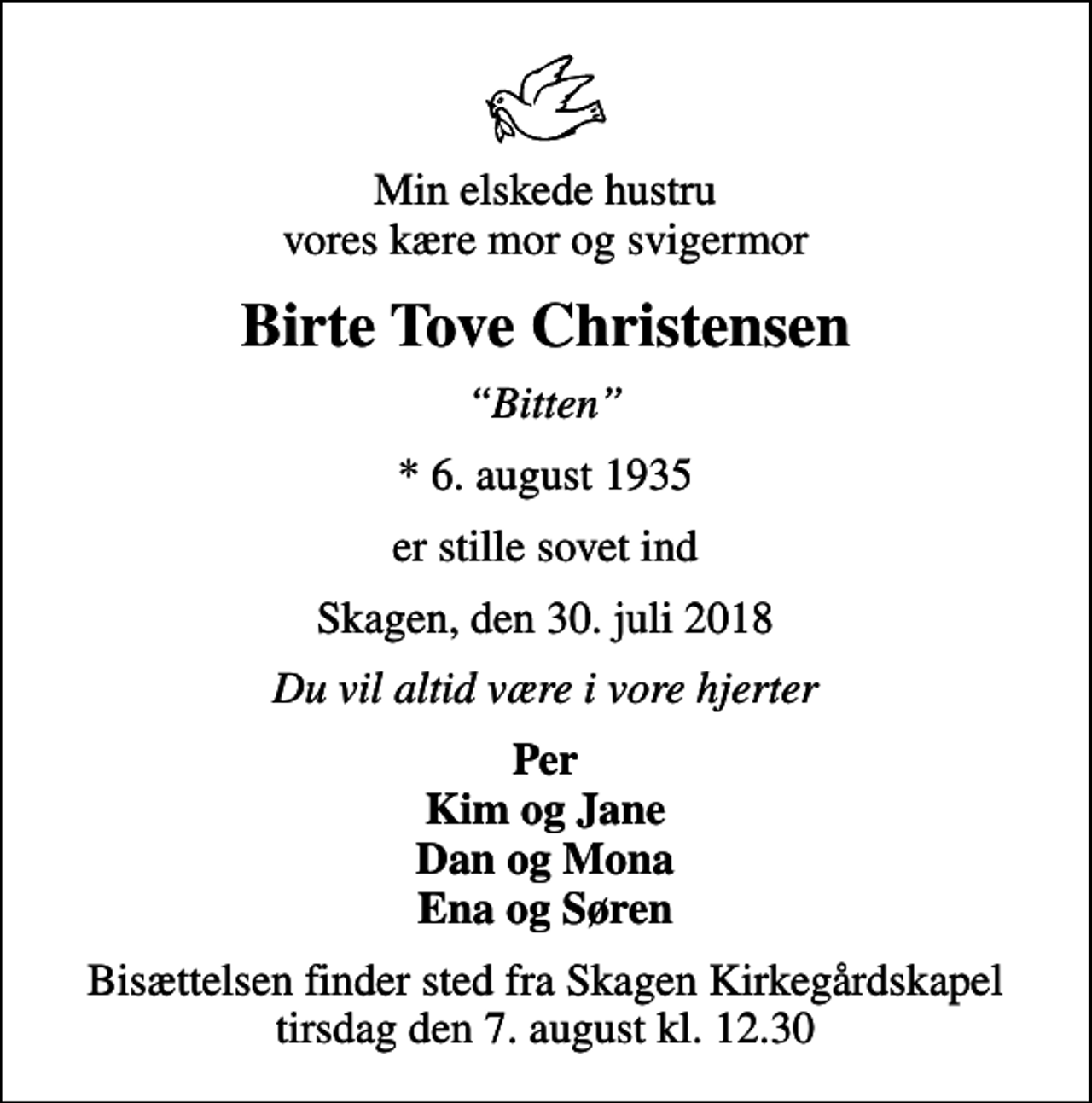 <p>Min elskede hustru vores kære mor og svigermor<br />Birte Tove Christensen<br />Bitten<br />* 6. august 1935<br />er stille sovet ind<br />Skagen, den 30. juli 2018<br />Du vil altid være i vore hjerter<br />Per Kim og Jane Dan og Mona Ena og Søren<br />Bisættelsen finder sted fra Skagen Kirkegårdskapel tirsdag den 7. august kl. 12.30</p>