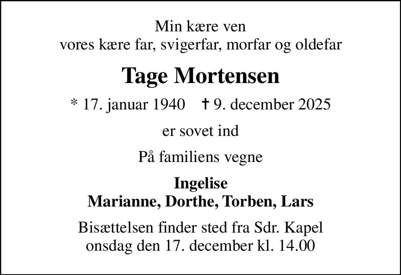 Min kære ven vores kære far, svigerfar, morfar og oldefar
Tage Mortensen
* 17. januar 1940    ✝ 9. december 2025
er sovet ind
På familiens vegne
Ingelise Marianne, Dorthe, Torben, Lars
Bisættelsen finder sted fra Sdr. Kapel  onsdag den 17. december kl. 14.00