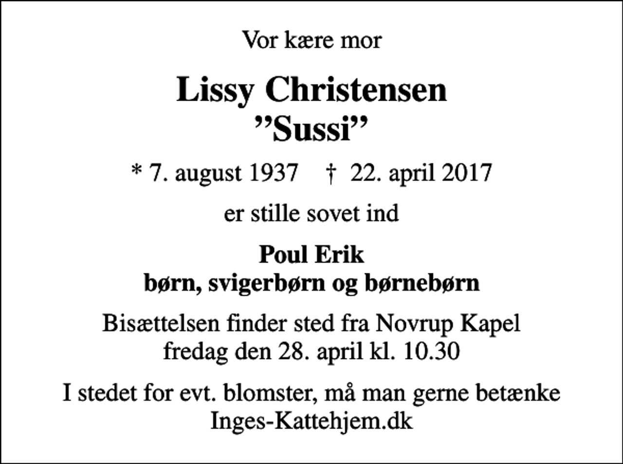 <p>Vor kære mor<br />Lissy Christensen Sussi<br />* 7. august 1937 ✝ 22. april 2017<br />er stille sovet ind<br />Poul Erik børn, svigerbørn og børnebørn<br />Bisættelsen finder sted fra Novrup Kapel fredag den 28. april kl. 10.30<br />I stedet for evt. blomster, må man gerne betænke Inges-Kattehjem.dk</p>
