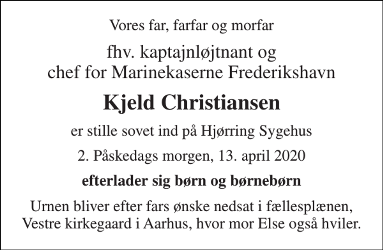 <p>Vores far, farfar og morfar<br />fhv. kaptajnløjtnant og chef for Marinekaserne Frederikshavn<br />Kjeld Christiansen<br />er stille sovet ind på Hjørring Sygehus<br />2. Påskedags morgen, 13. april 2020<br />efterlader sig børn og børnebørn<br />Urnen bliver efter fars ønske nedsat i fællesplænen, Vestre kirkegaard i Aarhus, hvor mor Else også hviler.</p>