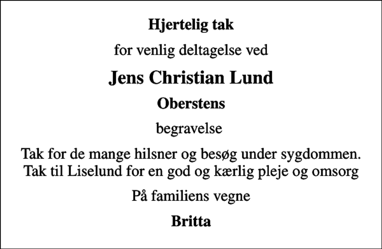 <p>Hjertelig tak<br />for venlig deltagelse ved<br />Jens Christian Lund<br />Oberstens<br />begravelse<br />Tak for de mange hilsner og besøg under sygdommen. Tak til Liselund for en god og kærlig pleje og omsorg<br />På familiens vegne<br />Britta</p>