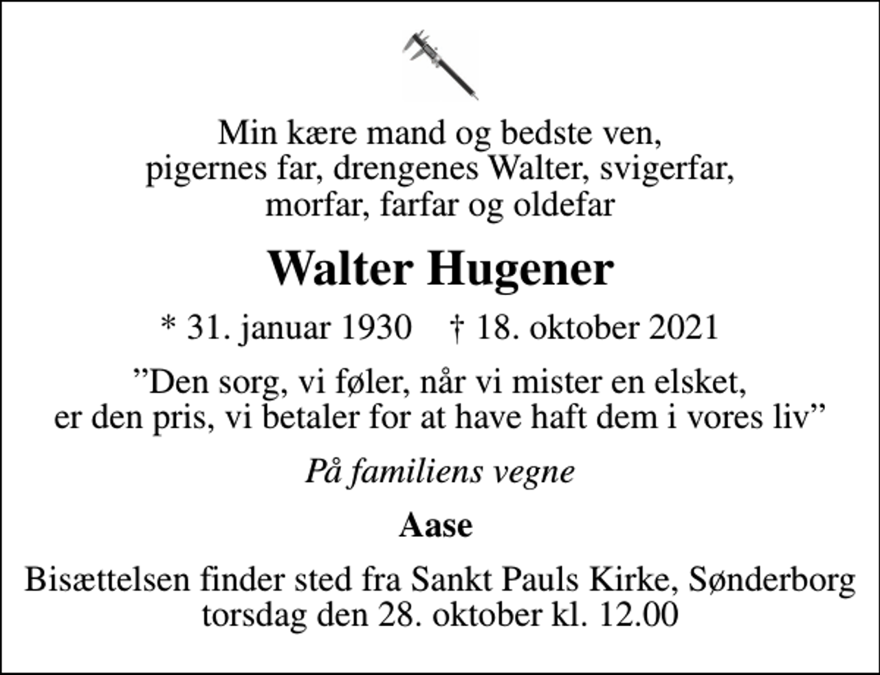 <p>Min kære mand og bedste ven, pigernes far, drengenes Walter, svigerfar, morfar, farfar og oldefar<br />Walter Hugener<br />* 31. januar 1930 ✝ 18. oktober 2021<br />Den sorg, vi føler, når vi mister en elsket, er den pris, vi betaler for at have haft dem i vores liv<br />På familiens vegne<br />Aase<br />Bisættelsen finder sted fra Sankt Pauls Kirke, Sønderborg torsdag den 28. oktober kl. 12.00</p>
